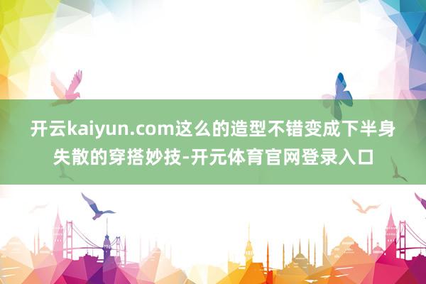 开云kaiyun.com这么的造型不错变成下半身失散的穿搭妙技-开元体育官网登录入口
