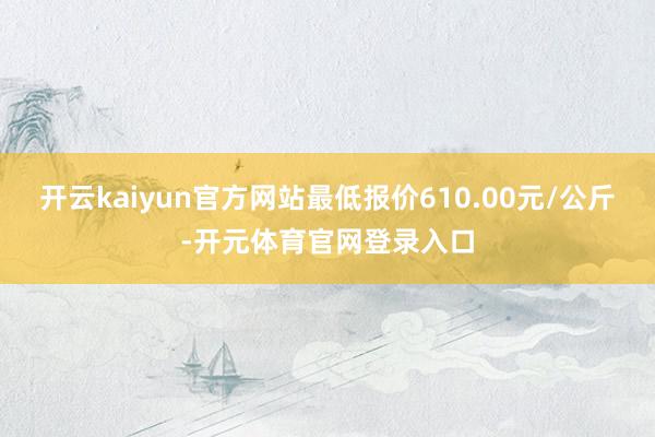 开云kaiyun官方网站最低报价610.00元/公斤-开元体育官网登录入口