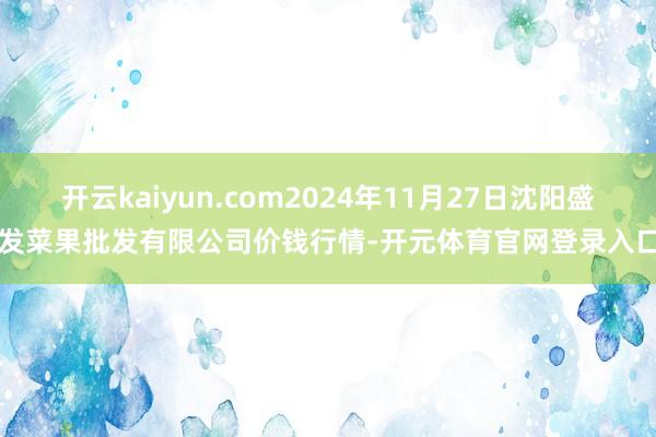 开云kaiyun.com2024年11月27日沈阳盛发菜果批发有限公司价钱行情-开元体育官网登录入口