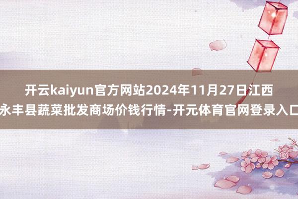 开云kaiyun官方网站2024年11月27日江西永丰县蔬菜批发商场价钱行情-开元体育官网登录入口