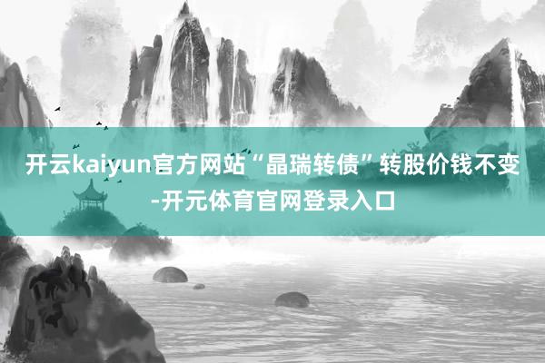 开云kaiyun官方网站“晶瑞转债”转股价钱不变-开元体育官网登录入口