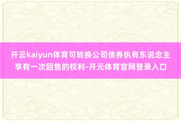 开云kaiyun体育可转换公司债券执有东说念主享有一次回售的权利-开元体育官网登录入口