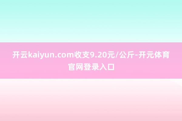 开云kaiyun.com收支9.20元/公斤-开元体育官网登录入口