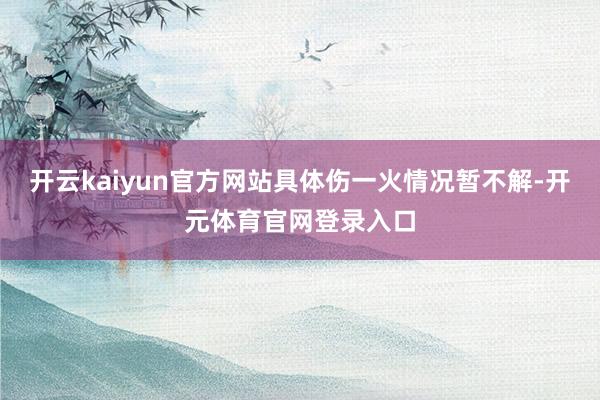 开云kaiyun官方网站具体伤一火情况暂不解-开元体育官网登录入口