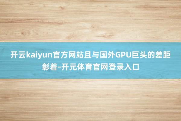 开云kaiyun官方网站且与国外GPU巨头的差距彰着-开元体育官网登录入口