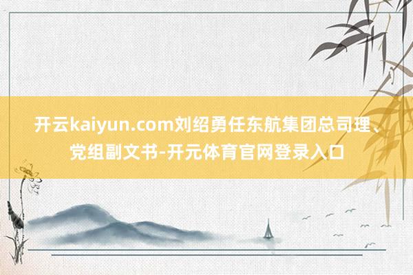 开云kaiyun.com刘绍勇任东航集团总司理、党组副文书-开元体育官网登录入口