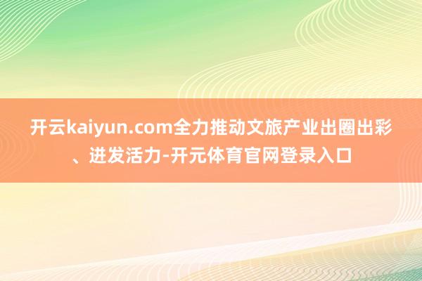 开云kaiyun.com全力推动文旅产业出圈出彩、迸发活力-开元体育官网登录入口