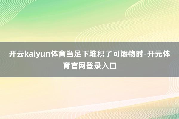 开云kaiyun体育当足下堆积了可燃物时-开元体育官网登录入口