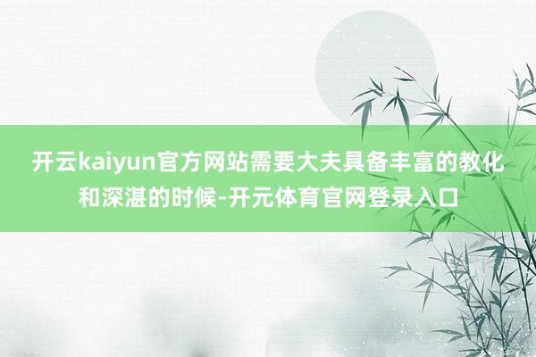 开云kaiyun官方网站需要大夫具备丰富的教化和深湛的时候-开元体育官网登录入口