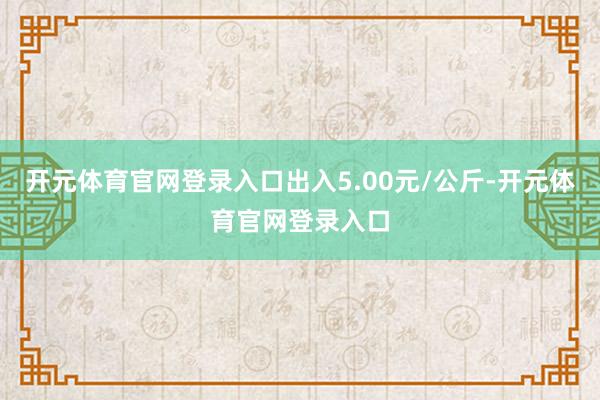开元体育官网登录入口出入5.00元/公斤-开元体育官网登录入口