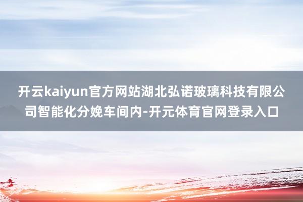 开云kaiyun官方网站湖北弘诺玻璃科技有限公司智能化分娩车间内-开元体育官网登录入口