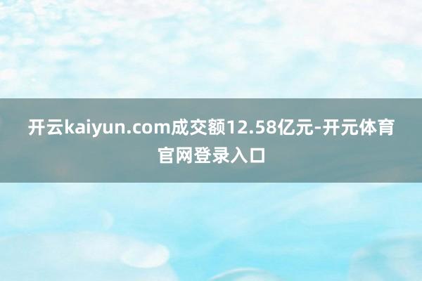 开云kaiyun.com成交额12.58亿元-开元体育官网登录入口