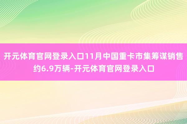 开元体育官网登录入口11月中国重卡市集筹谋销售约6.9万辆-开元体育官网登录入口