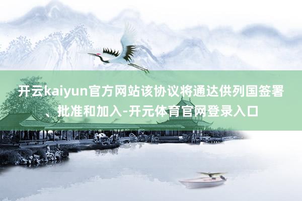 开云kaiyun官方网站该协议将通达供列国签署、批准和加入-开元体育官网登录入口