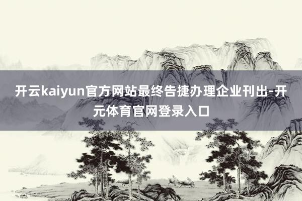 开云kaiyun官方网站最终告捷办理企业刊出-开元体育官网登录入口