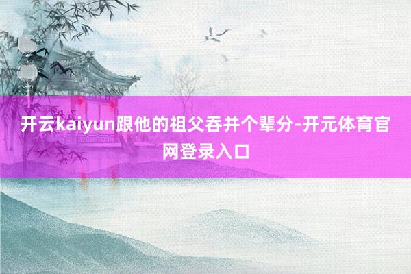 开云kaiyun跟他的祖父吞并个辈分-开元体育官网登录入口