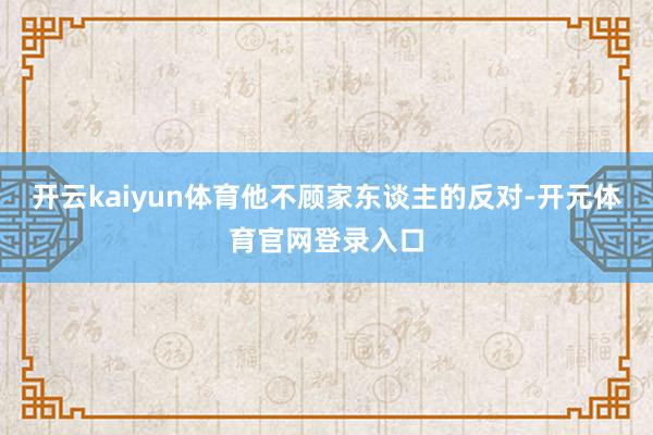 开云kaiyun体育他不顾家东谈主的反对-开元体育官网登录入口