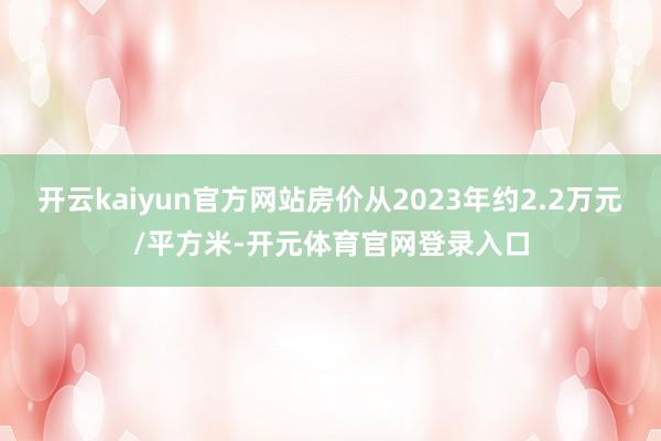开云kaiyun官方网站房价从2023年约2.2万元/平方米-开元体育官网登录入口