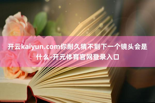 开云kaiyun.com你耐久猜不到下一个镜头会是什么-开元体育官网登录入口