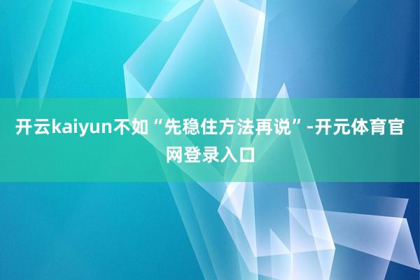 开云kaiyun不如“先稳住方法再说”-开元体育官网登录入口