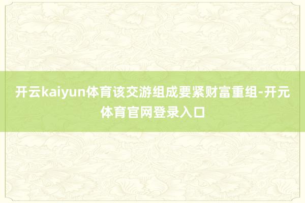 开云kaiyun体育该交游组成要紧财富重组-开元体育官网登录入口