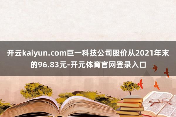 开云kaiyun.com巨一科技公司股价从2021年末的96.83元-开元体育官网登录入口