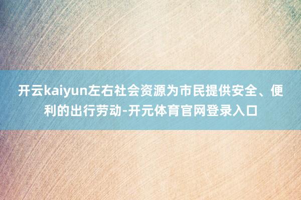 开云kaiyun左右社会资源为市民提供安全、便利的出行劳动-开元体育官网登录入口
