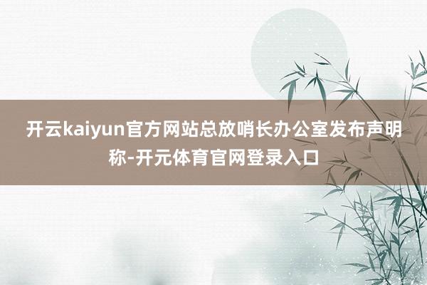 开云kaiyun官方网站　　总放哨长办公室发布声明称-开元体育官网登录入口