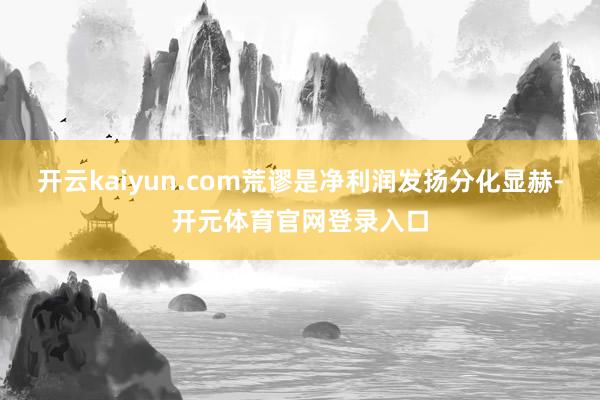 开云kaiyun.com荒谬是净利润发扬分化显赫-开元体育官网登录入口