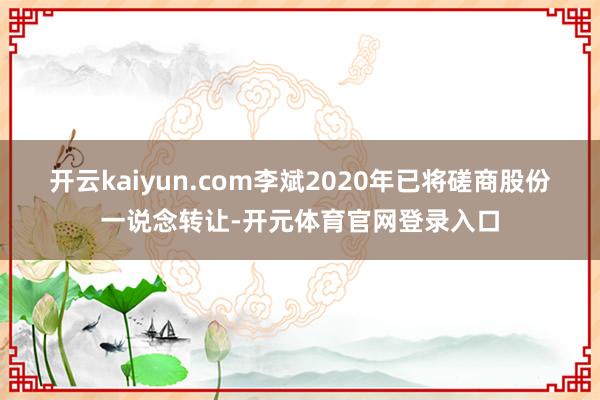 开云kaiyun.com李斌2020年已将磋商股份一说念转让-开元体育官网登录入口