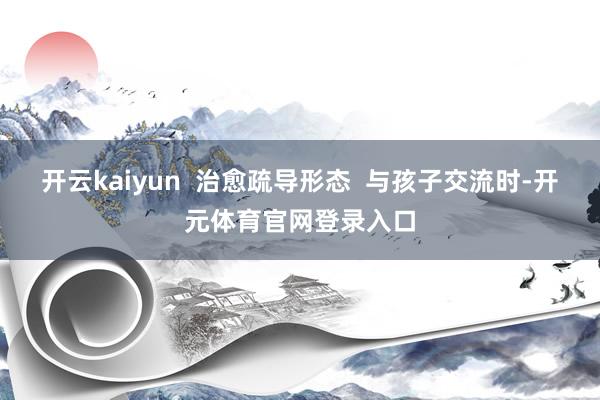 开云kaiyun  治愈疏导形态  与孩子交流时-开元体育官网登录入口