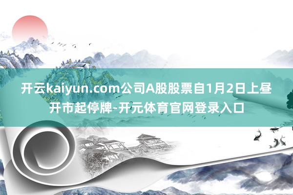 开云kaiyun.com公司A股股票自1月2日上昼开市起停牌-开元体育官网登录入口