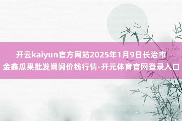 开云kaiyun官方网站2025年1月9日长治市金鑫瓜果批发阛阓价钱行情-开元体育官网登录入口