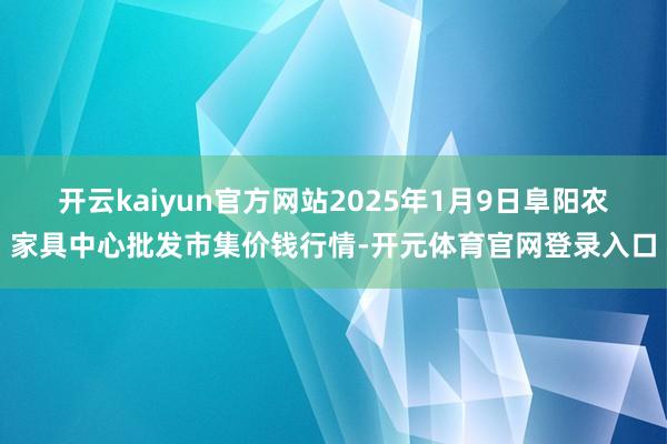开云kaiyun官方网站2025年1月9日阜阳农家具中心批发市集价钱行情-开元体育官网登录入口