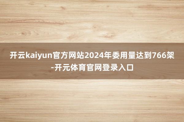 开云kaiyun官方网站2024年委用量达到766架-开元体育官网登录入口