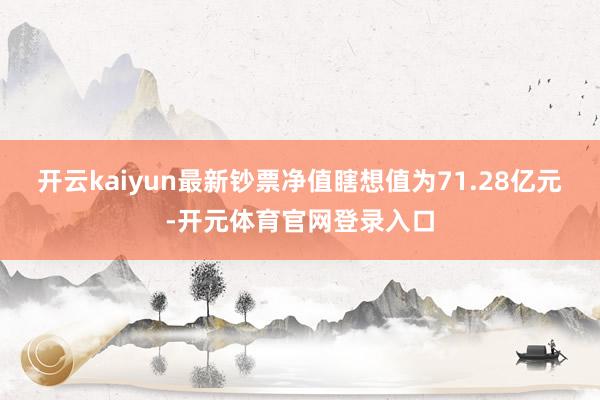 开云kaiyun最新钞票净值瞎想值为71.28亿元-开元体育官网登录入口