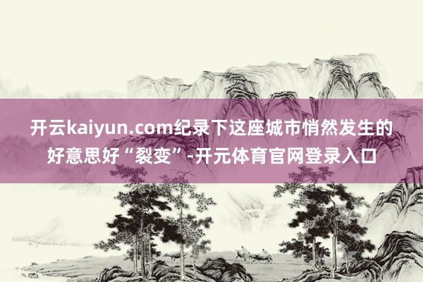 开云kaiyun.com纪录下这座城市悄然发生的好意思好“裂变”-开元体育官网登录入口