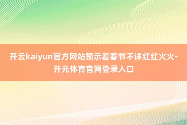开云kaiyun官方网站预示着春节不详红红火火-开元体育官网登录入口