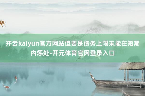 开云kaiyun官方网站但要是债务上限未能在短期内惩处-开元体育官网登录入口