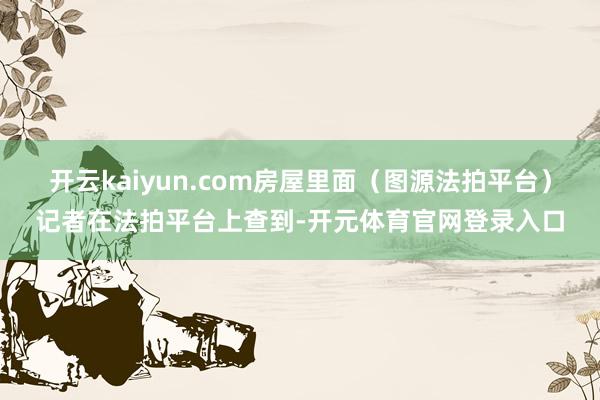 开云kaiyun.com房屋里面(图源法拍平台)记者在法拍平台上查到-开元体育官网登录入口