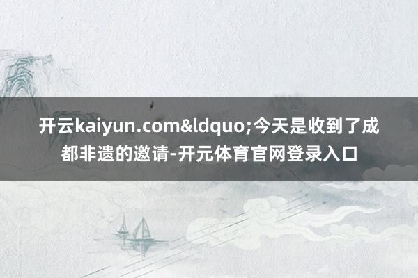 开云kaiyun.com&ldquo;今天是收到了成都非遗的邀请-开元体育官网登录入口