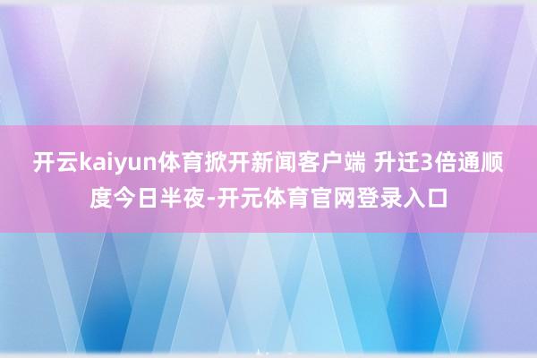 开云kaiyun体育掀开新闻客户端 升迁3倍通顺度今日半夜-开元体育官网登录入口