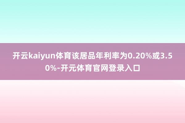 开云kaiyun体育该居品年利率为0.20%或3.50%-开元体育官网登录入口