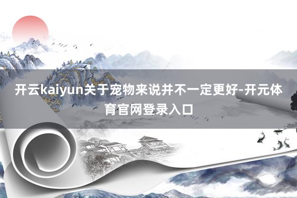 开云kaiyun关于宠物来说并不一定更好-开元体育官网登录入口