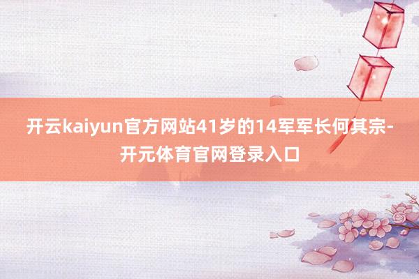 开云kaiyun官方网站41岁的14军军长何其宗-开元体育官网登录入口