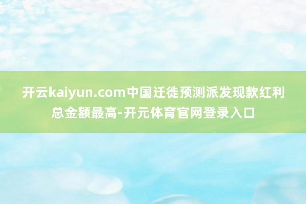 开云kaiyun.com中国迁徙预测派发现款红利总金额最高-开元体育官网登录入口