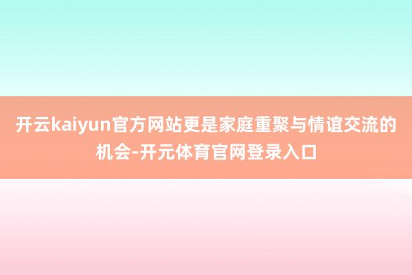开云kaiyun官方网站更是家庭重聚与情谊交流的机会-开元体育官网登录入口
