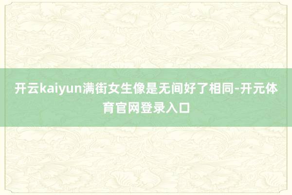 开云kaiyun满街女生像是无间好了相同-开元体育官网登录入口