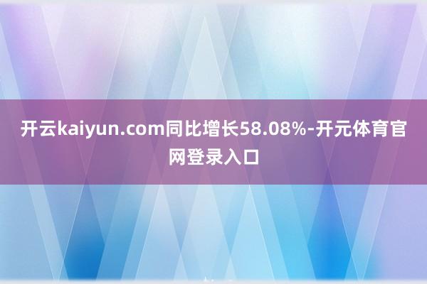 开云kaiyun.com同比增长58.08%-开元体育官网登录入口