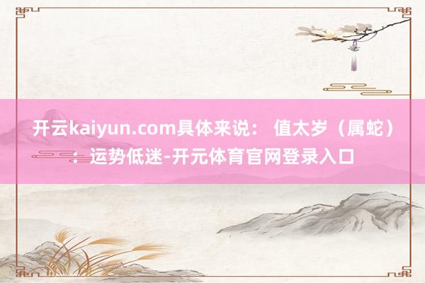 开云kaiyun.com具体来说： 值太岁（属蛇）：运势低迷-开元体育官网登录入口